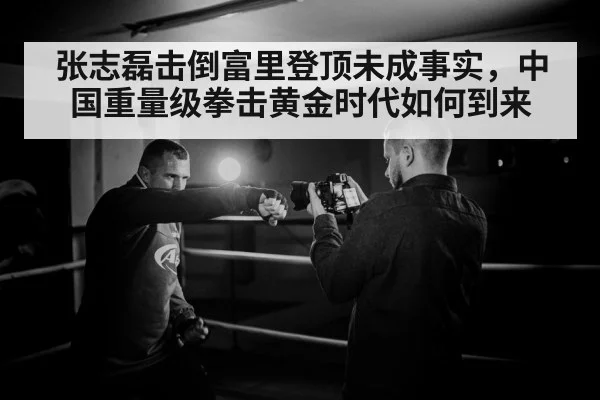 张志磊击倒富里登顶未成事实，中国重量级拳击黄金时代如何到来